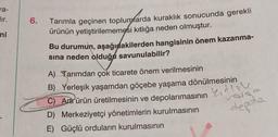 a-
Eur.
6.
ni
Tarımla geçinen toplumlarda kuraklık sonucunda gerekli
ürünün yetiştirilememesi kıtlığa neden olmuştur.
Bu durumun, aşağıdakilerden hangisinin önem kazanma-
sına neden olduğa savunulabilir?
A) Tarımdan çok ticarete önem verilmesinin
B) Yerleşik yaşamdan göçebe yaşama dönülmesinin
C) Artr ürün üretilmesinin ve depolanmasının
D) Merkeziyetçi yönetimlerin kurulmasının
E) Güçlü orduların kurulmasının
ketlone
rosso
depola
