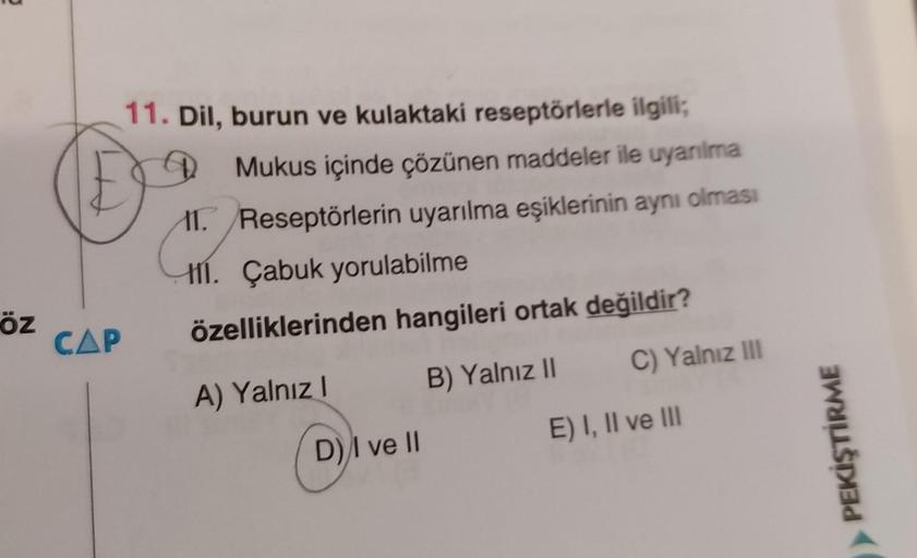 11. Dil, burun ve kulaktaki reseptörlerle ilgili;
Mukus içinde çözünen maddeler ile uyanılma
11. Reseptörlerin uyarılma eşiklerinin aynı olması
111. Çabuk yorulabilme
özelliklerinden hangileri ortak değildir?
öz
CAP
C) Yalnız III
B) Yalnız II
A) Yalnız!
E)