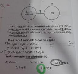 20.
A
B
97
Denge
tepkimesi
Boş
V
V
Yukarıda verilen sistemdeki A kabında bir tepkime denge-
dedir. Sabit sıcaklıkta musluk açılıp sistem yeniden denge-
ye geldiğinde tepkimede yer alan gazların derişiminin değiş-
mediği gözleniyor.
Buna göre A kabındaki denge tepkimesi;
H (9) + Cl2(9) = 2HCl(9)
,
II. 2Mg(k) + O2(g) = 2MgO(k)
III. CaCO3(k) = CaO(k) + CO2(g)
tepkimelerinden hangileri olabilir?
2HCl(9) Cag
dic
A) Yalnız 1
B) Yalnız II
C) Yalnız III
D) I ve II
E) Il ve III