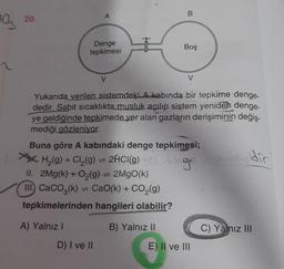 20.
A
B
97
Denge
tepkimesi
Boş
V
V
Yukarıda verilen sistemdeki A kabında bir tepkime denge-
dedir. Sabit sıcaklıkta musluk açılıp sistem yeniden denge-
ye geldiğinde tepkimede yer alan gazların derişiminin değiş-
mediği gözleniyor.
Buna göre A kabındaki denge tepkimesi;
H (9) + Cl2(9) = 2HCl(9)
,
II. 2Mg(k) + O2(g) = 2MgO(k)
III. CaCO3(k) = CaO(k) + CO2(g)
tepkimelerinden hangileri olabilir?
2HCl(9) Cag
dic
A) Yalnız 1
B) Yalnız II
C) Yalnız III
D) I ve II
E) Il ve III
