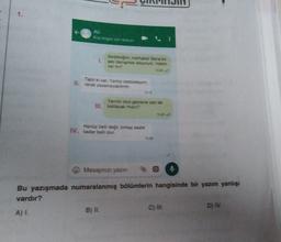 1.
Al
Kişagisi için dokun
Serpigim, merhabal Sana bir
I sey danişmak istiyorum. Vaktin
var mı?
Tabii ki var. Yanliz otobüsteyim.
II. rahat yazamayabilirim.
155
Yann okul gezisine sen de
III. kalacak misin?
Henüz belde birkaç saate
IV. kadar belli olur
5.29
Mesajınızı yazın
Bu yazışmada numaralanmış bölümlerin hangisinde bir yazım yanlışı
vardır?
A) I.
B) IL
C) HI.
D) IV
