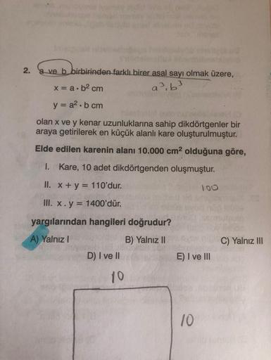 2.
a ve b birbirinden farklı birer asal sayı olmak üzere,
x = a.b2 cm
a>, 63
y = a2.b cm
olan x ve y kenar uzunluklarına sahip dikdörtgenler bir
araya getirilerek en küçük alanli kare oluşturulmuştur.
Elde edilen karenin alanı 10.000 cm2 olduğuna göre,
I. 