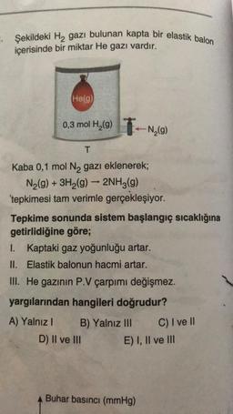 Şekildeki H2 gazı bulunan kapta bir elastik balon
içerisinde bir miktar He gazı vardır.
He(g)
0,3 mol H2(91-N,(9)
(
T
-
Kaba 0,1 mol N2 gazı eklenerek;
N2(g) + 3H2(g) → 2NH3(9)
tepkimesi tam verimle gerçekleşiyor.
Tepkime sonunda sistem başlangıç sıcaklığına
getirlidiğine göre;
I. Kaptaki gaz yoğunluğu artar.
II. Elastik balonun hacmi artar.
III. He gazının P.V çarpımı değişmez.
yargılarından hangileri doğrudur?
A) Yalnız! B) Yalnız III
C) I ve II
D) II ve III E) I, II ve III
Buhar basıncı (mmHg)
