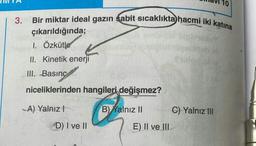 10
Bir miktar ideal gazın sabit sicaklıkta hacmi iki katına
3.
çıkarıldığında;
1. Özkütle
II. Kinetik enerji
III. Basınç
niceliklerinden hangileri değişmez?
A) Yalnız!
B) Kalnız 11
C) Yalnız III
D) I ve II
E) II ve III
