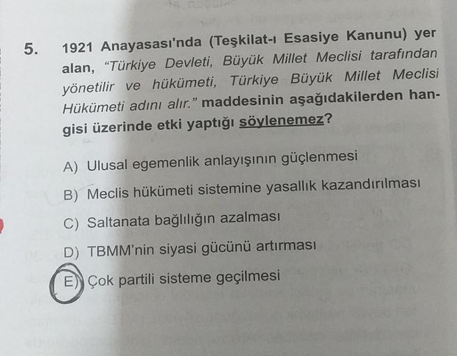 5.
1921 Anayasası'nda (Teşkilat-ı Esasiye Kanunu) yer
alan, “Türkiye Devleti, Büyük Millet Meclisi tarafından
yönetilir ve hükümeti, Türkiye Büyük Millet Meclisi
Hükümeti adını alır." maddesinin aşağıdakilerden han-
gisi üzerinde etki yaptığı söylenemez?
A