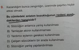 9. Kazandığım bunca zenginliğin, üzerimde şaşırtıcı hiçbir
etkisi olmadı.
Bu cümledeki anlatım bozukluğunun nedeni aşağı-
dakilerden hangisidir?
A) Sözcüğün anlamca yanlış kullanılması
B) Tamlayan ekinin kullanılmaması
C) Yardımcı eylemin gereksiz kullanılması
D) Çelişen sözcüklerin bir arada kullanılması
E) Sözcüğün yanlış yapılandırılması