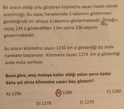 Bir aracın aldığı yolu gösteren kilometre sayacı hatalı olarak
üretilmiştir. Bu sayaç hanelerinde 5 rakamını göstermesi
gerektiğinde bir atlayıp 6 rakamını göstermektedir. Örneğin,
sayaç 234 ü gösterdikten 1 km sonra 236 sayısını
göstermektedir.
Bu aracın kilometre sayacı 1236 km yi gösterdiği bir anda
harekete başlanıyor. Kilometre sayacı 1274 km yi gösterdiği
anda mola veriliyor.
Buna göre, araç molaya kadar aldığı yolun yarısı kadar
daha yol alırsa kilometre sayacı kaçı gösterir?
A) 1296
(B) 1289
C) 1280
D) 1278
E) 1270
