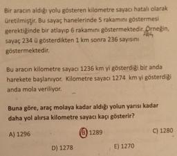 Bir aracın aldığı yolu gösteren kilometre sayacı hatalı olarak
üretilmiştir. Bu sayaç hanelerinde 5 rakamını göstermesi
gerektiğinde bir atlayıp 6 rakamını göstermektedir. Örneğin,
sayaç 234 ü gösterdikten 1 km sonra 236 sayısını
göstermektedir.
Bu aracın kilometre sayacı 1236 km yi gösterdiği bir anda
harekete başlanıyor. Kilometre sayacı 1274 km yi gösterdiği
anda mola veriliyor.
Buna göre, araç molaya kadar aldığı yolun yarısı kadar
daha yol alırsa kilometre sayacı kaçı gösterir?
A) 1296
(B) 1289
C) 1280
D) 1278
E) 1270
