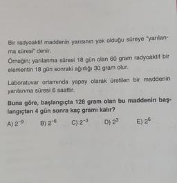 Bir radyoaktif maddenin yarısının yok olduğu süreye “yarılan-
ma süresi" denir.
Örneğin; yarılanma süresi 18 gün olan 60 gram radyoaktif bir
elementin 18 gün sonraki ağırlığı 30 gram olur.
.
Laboratuvar ortamında yapay olarak üretilen bir maddenin
yarılanma süresi 6 saattir.
Buna göre, başlangıçta 128 gram olan bu maddenin baş-
langıçtan 4 gün sonra kaç gramı kalır?
A) 2-9
B) 2-6
C) 2-3
D) 23
E) 26
