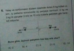 6. Yatay ve sürtünmesiz düzlem üzerinde duran 8 kg kütlelic-
sim. iç patlama sonucunda üç parçaya ayrılıyor. 2 kg ve
3 kg lik parçalar 3 m/s ve 10 m/s hızlarla şekildeki gibi hare
ket ediyorlar
39
2kg
Omda
3ms
Buna göre, üçüncü parçunun hun kaç m/s olur?
Aja
B) 4 C)
C) 6 Dj 8
E) 10
