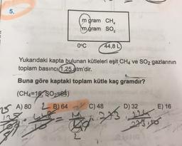 lu
5.
m gram CHA
mgram so,
2
0°C
44,8 L
Yukarıdaki kapta bulunan kütleleri eşit CH4 ve SO2 gazlarının
toplam basıncı 1,25 atm'dir.
Buna göre kaptaki toplam kütle kaç gramdır?
( (CH4=16, Ş02564)
2 B) 64
C) 48
D) 32
E) 16
2 A) 80
127
448
273
224
275,56
to
2