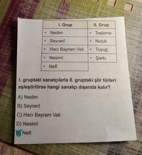 I. Grup
II. Grup
Nedim
.
Taşlama
Seyranî
Nutuk
Hacı Bayram Veli
Tuyuğ
Nesimi
Şarkı
Nefi
I. gruptaki sanatçılarla II. gruptaki şiir türleri
eşleştirilirse hangi sanatçı dışarıda kalır?
A) Nedim
B) Seyrani
C) Hacı Bayram Veli
D) Nesimi
E) Nefi
