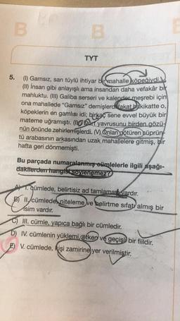B
TYT
5.
(1) Gamsız, sarı tüylü ihtiyar bir mahalle
köpeğiydi.
(II) İnsan gibi anlayışlı ama insandan daha vefakâr bir
mahluktu. (III) Galiba serseri ve kalender meşrebi için
ona mahallede “Gamsız” demişlerdi fakat bakikatte o,
köpeklerin en gamlısı idi; birkaç sene evvel büyük bir
mateme uğramıştı. Dört yavrusunu birden gözü-
nün önünde zehirlemişlerdi. M.Onları götüren süprün
tü arabasının arkasından uzak mahallelere gitmiş, bir
hafta geri dönmemişti
.
Bu parçada numaralanmış oümlelerle ilgili aşağı-
dakilerden hangist sovenemez!
A 1. qümlede, belirtisiz ad tamlamadh vardır.
B) 11. cümlede niteleme ve belirtme sıfatı almış bir
isim vardır.
C) III. cümle, yapıca bağlı bir cümledir.
D) IV. cümlenin yüklemi etker ve geçişli bir fiildir.
E) V. cümlede, kişi zamirine yer verilmiştir.