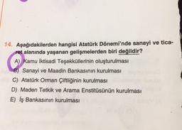 14. Aşağıdakilerden hangisi Atatürk Dönemi'nde sanayi ve tica-
ret alanında yaşanan gelişmelerden biri değildir?
A) Kamu İktisadi Teşekküllerinin oluşturulması
B) Sanayi ve Maadin Bankasının kurulması
C) Atatürk Orman Çiftliğinin kurulması
D) Maden Tetkik ve Arama Enstitüsünün kurulması
E) İş Bankasının kurulması
