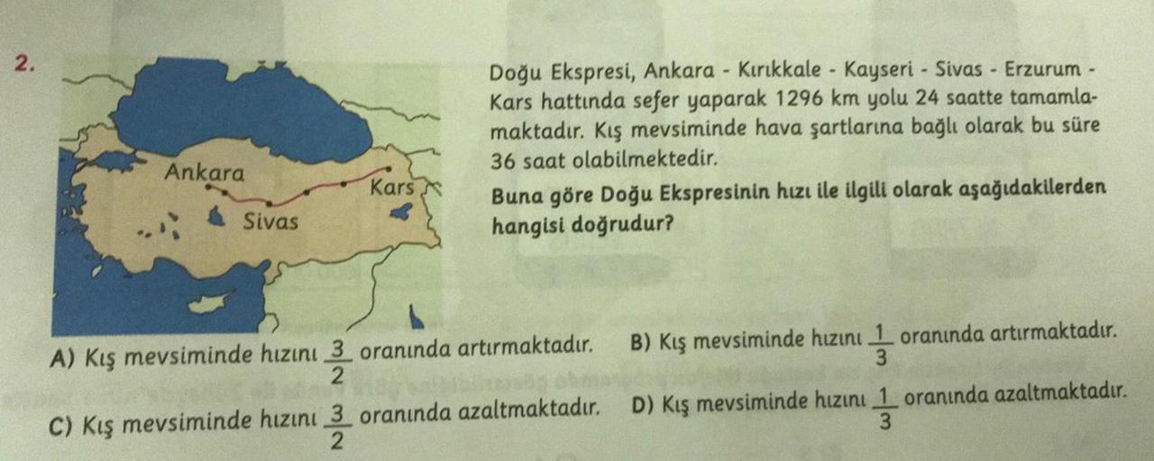 2.
Doğu Ekspresi, Ankara - Kırıkkale - Kayseri - Sivas - Erzurum -
Kars hattında sefer yaparak 1296 km yolu 24 saatte tamamla-
maktadır. Kış mevsiminde hava şartlarına bağlı olarak bu süre
36 saat olabilmektedir.
Buna göre Doğu Ekspresinin hızı ile ilgili