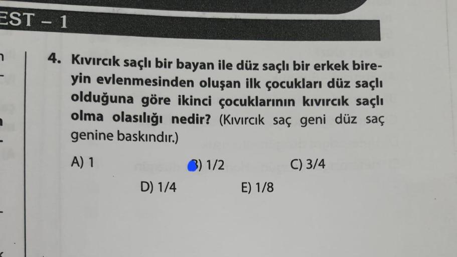 EST - 1
4. Kıvırcık saçlı bir bayan ile düz saçlı bir erkek bire-
yin evlenmesinden oluşan ilk çocukları düz saçlı
olduğuna göre ikinci çocuklarının kıvırcık saçlı
olma olasılığı nedir? (Kıvırcık saç geni düz saç
genine baskındır.)
A) 1
1/2
C) 3/4
D) 1/4
E