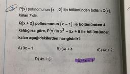 P(x) polinomunun (x - 2) ile bölümünden bölüm Q(x),
kalan 7'dir.
Q(x + 2) polinomunun (x - 1) ile bölümünden 4
kaldığına göre, P(x)'in x2 – 5x + 6 ile bölümünden
kalan aşağıdakilerden hangisidir?
A) 3x - 1
B) 3x + 4
C) 4x + 2
D) 4x + 3
26
E) 4x -1
