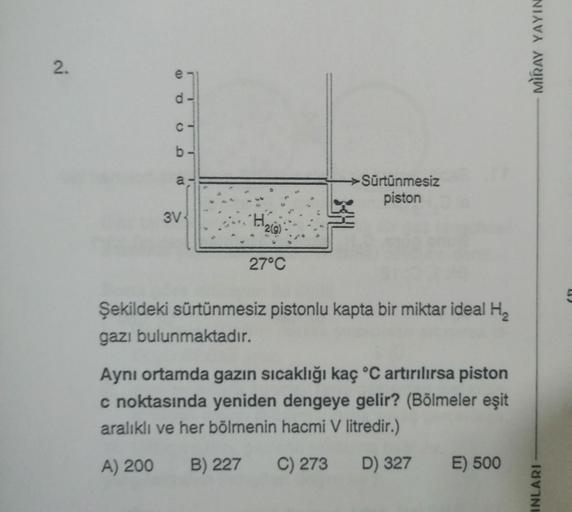 MIRAY YAYIN
2.
e
d
C
0 0
b-
a,
a
-
Sürtünmesiz
piston
3V
'H
219)
27°C
Şekildeki sürtünmesiz pistonlu kapta bir miktar ideal H2
gazı bulunmaktadır.
Aynı ortamda gazın sıcaklığı kaç °C artırılırsa piston
c noktasında yeniden dengeye gelir? (Bölmeler eşit
ara