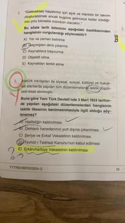 5.
2. "Gelecekteki hayatımız için açık ve mantıklı bir takvim
oluşturabilmek ancak bugüne gelinceye kadar izlediği-
miz yolu bilmekle mümkün olacaktır.”
Bu sözle tarih biliminin aşağıdaki özelliklerinden
hangisinin vurgulandığı söylenebilir?
A) Yer ve zaman belirtme
B) Geçmişten ders çıkarma
C) Kaynaklara başvurma
D) Objektif olma
E) Kaynakları tenkit etme
3. Atatürk inkılapları ile siyasal, sosyal, kültürel ve hukuk-
sal alanlarda yapılan tüm düzenlemelerde laiklik düşün-
cesi esas alınmıştır.
Buna göre Yeni Türk Devleti'nde 3 Mart 1924 tarihin-
de yapılan aşağıdaki düzenlemelerden hangisinin
laiklik ilkesinin benimsenmesiyle ilgili olduğu söy-
lenemez?
AT Halifeliğin kaldırılması
B) Osmanlı hanedanının yurt dışına çıkarılması
C) Şeriye ve Evkaf Vekaletinin kaldırılması
D) Tevhid-i Tedrisat Kanunu'nun kabul edilmesi
E) Erkâniharbiye Vekaletinin kaldırılması
2
TYTREHBER20204-2
13
