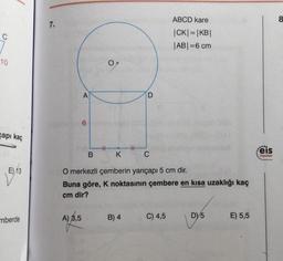 ABCD kare
8
7.
C
|CK|=|KB|
|ABI=6 cm
10
OM
A
D
6
gapi kaç
.
HT
B
K
C
eis
Yayınlon
E) 13
O merkezli çemberin yarıçapi 5 cm dir.
Buna göre, K noktasının çembere en kısa uzaklığı kaç
cm dir?
A) 8,5
B) 4
C) 4,5
mberde
D) 5
E) 5,5