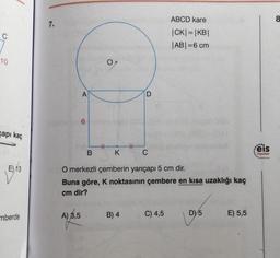 ABCD kare
8
7.
C
|CK|=|KB|
|ABI=6 cm
10
OM
A
D
6
gapi kaç
.
HT
B
K
C
eis
Yayınlon
E) 13
O merkezli çemberin yarıçapi 5 cm dir.
Buna göre, K noktasının çembere en kısa uzaklığı kaç
cm dir?
A) 8,5
B) 4
C) 4,5
mberde
D) 5
E) 5,5
