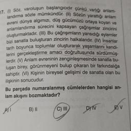 17. (1) Söz, varoluşun başlangicidir çünkü varlığı anlam-
landırma sözle mümkündür. (II) Sözün yarattığı anlam
evreni dünya algimizi, düş gücümüzü ortaya koyan ve
anlamlandırma sürecini kapsayan çağrışımlar zincirini
oluşturmaktadır. (III) Bu çağrışımların yansıdığı eylemler
bizi sanatla buluşturan zincirin halkalarıdır. (IV) İnsanlar
tarih boyunca toplumlar oluşturarak yaşamlarını kendi-
lerini gerçekleştirme amacı doğrultusunda sürdürmüş-
lerdir. (V) Anlam evreninin zenginleşmesinde sanatla bu-
luşan birey, görünmeyeni bulup çıkaran bir farkındalığa
sahiptir. (VI) Kişinin bireysel gelişimi de sanatla olan bu
ilişkinin sonucudur.
Bu parçada numaralanmış cümlelerden hangisi an-
lam akışını bozmaktadır?
All
B) ||
C) IN
DIV
E V