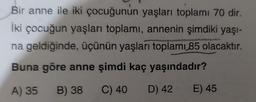 Bir anne ile iki çocuğunun yaşları toplamı 70 dir.
İki çocuğun yaşları toplamı, annenin şimdiki yaşi-
na geldiğinde, üçünün yaşları toplamı 85 olacaktır.
Buna göre anne şimdi kaç yaşındadır?
A) 35 B) 38 C) 40 D) 42 E) 45
B
D
