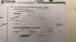 GAST
Gul
ÖZDEBİR
YAYINLARI
19. a ve b pozitif tam sayılar olmak üzere, logza + 2 log2b
toplamı bir tam sayıdır.
Buna göre,
yakın
yoob
03
II. a + b
E)
6
III. ab
37
ifadelerinden hangileri tek sayıya eşittir?
A) Yalnız!
B) Yalnız 11
C) Yalnız III
22
D) T ve III
E) II ve III
