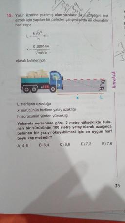 N
3.
59
N
S
15. Yolun üzerine yazılmış olan yazıların okunabilirliğini test
etmek için yapılan bir psikoloji çalışmasında en okunabilir
harf boyu
E
5
L=
k
Kvxo
-m
h
0,000144
k=
metre
3
olarak belirleniyor.
h
DUR)
karekök
X
L: harflerin uzunluğu
x: sürücünün harflere yatay uzaklığı
h: sürücünün yerden yüksekliği
Yukarıda verilenlere göre, 2 metre yükseklikte bulu-
nan bir sürücünün 100 metre yatay olarak uzağında
bulunan bir yazıyı okuyabilmesi için en uygun harf
boyu kaç metredir?
B) 6,4
A) 4,8
C) 6,8
D) 7,2
E) 7,6
23