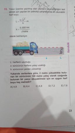 N
3.
59
N
S
15. Yolun üzerine yazılmış olan yazıların okunabilirliğini test
etmek için yapılan bir psikoloji çalışmasında en okunabilir
harf boyu
E
5
L=
k
Kvxo
-m
h
0,000144
k=
metre
3
olarak belirleniyor.
h
DUR)
karekök
X
L: harflerin uzunluğu
x: sürücünün harflere yatay uzaklığı
h: sürücünün yerden yüksekliği
Yukarıda verilenlere göre, 2 metre yükseklikte bulu-
nan bir sürücünün 100 metre yatay olarak uzağında
bulunan bir yazıyı okuyabilmesi için en uygun harf
boyu kaç metredir?
B) 6,4
A) 4,8
C) 6,8
D) 7,2
E) 7,6
23
