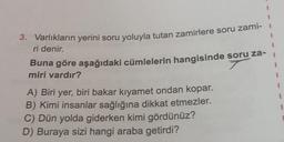 1
1
3. Varlıkların yerini soru yoluyla tutan zamirlere soru zami- 1
ri denir.
1
Buna göre aşağıdaki cümlelerin hangisinde soru za-
7
miri vardır?
1
1
A) Biri yer, biri bakar kiyamet ondan kopar.
B) Kimi insanlar sağlığına dikkat etmezler.
C) Dün yolda giderken kimi gördünüz?
D) Buraya sizi hangi araba getirdi?
