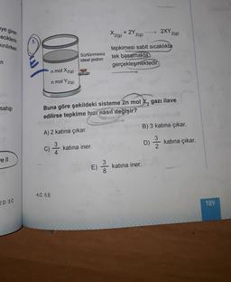 2XY209)
eye giren
eciklerin
kirilirken
X2(9)
+ 2Y
2(g)
Sürtünmesiz
ideal piston
tepkimesi sabit sıcaklıkta
tek basamakta
gerçekleşmektedir.
n
in mol X2(g)
n mol Y2(g)
sahip
SEARCH
Buna göre şekildeki sisteme 2n mol X, gazı ilave
edilirse tepkime hızı nasıl değişir?
B) 3 katına çıkar.
A) 2 katına çıkar.
D)
D)
katına çıkar.
C)
2 /
katına iner.
4
ell
E)
3
8
katına iner.
4.C 5.E
2.D 3.0
189