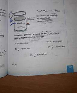 2XY209)
eye giren
eciklerin
kirilirken
X2(9)
+ 2Y
2(g)
Sürtünmesiz
ideal piston
tepkimesi sabit sıcaklıkta
tek basamakta
gerçekleşmektedir.
n
in mol X2(g)
n mol Y2(g)
sahip
SEARCH
Buna göre şekildeki sisteme 2n mol X, gazı ilave
edilirse tepkime hızı nasıl değişir?
B) 3 katına çıkar.
A) 2 katına çıkar.
D)
D)
katına çıkar.
C)
2 /
katına iner.
4
ell
E)
3
8
katına iner.
4.C 5.E
2.D 3.0
189
