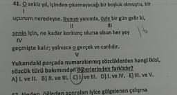 16
41. O sekiz yıl içinden çıkamayacağı bir boşluk olmuştu, bir
1
uçurum neredeyse. Bunun yanında, öyle bir gün gelir ki,
11)
senin için, ne kadar korkunç olursa olsun her şey
IV
geçmişte kalır; yalnızca o gerçek ve canlıdır.
V
Yukarıdaki parçada numaralanmış sözcüklerden hangi ikisi,
sözcük türü bakımından diğerlerinden farklıdır?
A) 1. ve Il. B) II. ve III. (C) 1. ve III. D) I. ve IV. E) 11. ve V.
07 Neden öğleden sonraları iyice gölgelenen çalışma
