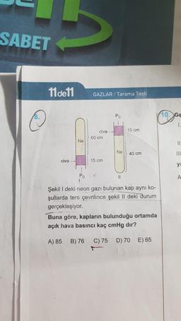 SABET
11de11
GAZLAR / Tarama Testi
8.
PO
10. Ge
1.
15 cm
civa
60 cm
Ne
II
Ne
40 cm
III
civa -
15 cm
ye
Po
II
A
Şekil I deki neon gazı bulunan kap ayni ko-
şullarda ters çevrilince şekil II deki durum
gerçekleşiyor.
Buna göre, kapların bulunduğu ortamda
açık hava basıncı kaç cmHg dır?
A) 85
B) 76
C) 75 D) 70 E) 65