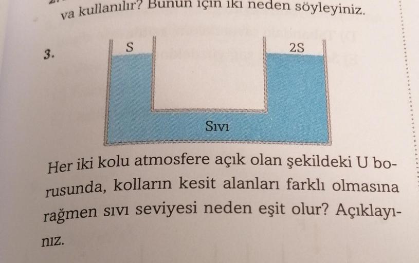 va kullanılır? Bunun için iki neden söyleyiniz.
S
2S
3.
Sivi
+
Her iki kolu atmosfere açık olan şekildeki U bo-
rusunda, kolların kesit alanları farklı olmasına
rağmen sivi seviyesi neden eşit olur? Açıklayı-
niz.
