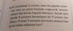 re
4. Bir bardaktaki X sivisini, uzun bir pipetle müm-
kün olan en güçlü biçimde soğurarak içmeye
çalışan kişi bunda başarılı olamıyor. Ancak aynı
pipetle X sivisiyla karışmayan bir Y sivisını içe-
biliyor. X sıvısı Y sivisiyla aynı kaba alınırsa han-
gi sivi kabın tabanına iner?