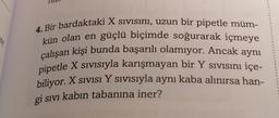 re
4. Bir bardaktaki X sivisini, uzun bir pipetle müm-
kün olan en güçlü biçimde soğurarak içmeye
çalışan kişi bunda başarılı olamıyor. Ancak aynı
pipetle X sivisiyla karışmayan bir Y sivisını içe-
biliyor. X sıvısı Y sivisiyla aynı kaba alınırsa han-
gi sivi kabın tabanına iner?
