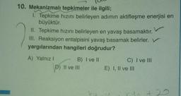 10. Mekanizmalı tepkimeler ile ilgili;
1. Tepkime hızını belirleyen adımın aktifleşme enerjisi en
büyüktür.
II. Tepkime hızını belirleyen en yavaş basamaktır.
III. Reaksiyon entalpisini yavaş basamak belirler. V
yargılarından hangileri doğrudur?
A) Yalnız! B) I ve II
D) Il ve III
C) I ve III
E) I, II ve III