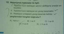 10. Mekanizmalı tepkimeler ile ilgili;
1. Tepkime hızını belirleyen adımın aktifleşme enerjisi en
büyüktür.
II. Tepkime hızını belirleyen en yavaş basamaktır.
III. Reaksiyon entalpisini yavaş basamak belirler. V
yargılarından hangileri doğrudur?
A) Yalnız! B) I ve II
D) Il ve III
C) I ve III
E) I, II ve III
