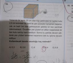 D
13.
15. B
u
11
1:
A
Yukarıda bir ayrıtı 20 cm olan küp şeklindeki bir karton kutu
2,5 cm enindeki bir bant ile yan yüzeyleri tamamen kapana-
cak ve bant üst üste gelmeyecek şekilde bir kez sarılmak
istenmektedir. Öncelikle yan yüzleri en alttan başlanarak bir
kez kutu sarılıp bant kesiliyor. Sonra bu şekilde devam edi-
lerek yan yüzleri tamamen kapanana dek bu işleme devam
ediliyor.
Kullanılacak bandın uzunluğu kaç metredir?
3
3
A) 5,3 B) 5,6
C) 6
D) 6,4
E) 6,8
28
-
yle
x
16
316
