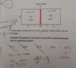 ideal piston
xnol
xmol
I
He
N2
gazı
gazi
+x.0 = 5x
3
K
M
Y
A
1+0)= x3
Yukarıdaki sistemde He ve N, gazları ideal piston ile ay-
- rılmıştır.
Kaptaki He gazının mol sayısı kaç katına çıkarılırsa pis-
ton A noktasına gelir?
A) 1
B) 2
G
3
D) 4
E) 5
na = 1x mel
10x-5
KİMYA
-3
24
X
2
su
