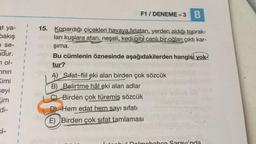 F1 / DENEME-3 B
3
at ya-
bakış
se-
dur.
}
1
7 ol-
%
15. Kopardığı çiçekleri havaya fırlatan, yerden aldığı toprak-
ları kuşlara atan, neşeli, kedi gibl canlı bir oğlan çıktı kar-
şima.
Bu cümlenin öznesinde aşağıdakilerden hangisi yok?
tur?
A) Sifat-fiil eki alan birden çok sözcük
B) Belirtme hâl eki alan adlar
C) Birden çok türemiş sözcük
DL Hem edat hem sayı sifatı
3
inin
Kimi
seyi
üm
di-
3
3
E) Birden çok sifat tamlaması
1