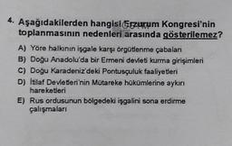 4.
Aşağıdakilerden hangisi Erzurum Kongresi'nin
toplanmasının nedenleri arasında gösterilemez?
A) Yöre halkının işgale karşı örgütlenme çabaları
B) Doğu Anadolu'da bir Ermeni devleti kurma girişimleri
C) Doğu Karadeniz'deki Pontusçuluk faaliyetleri
D) İtilaf Devletleri'nin Mütareke hükümlerine aykırı
hareketleri
E) Rus ordusunun bölgedeki işgalini sona erdirme
çalışmaları