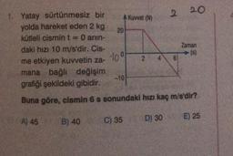 2.
20
A Kuvvet (N)
20
1. Yatay sürtünmesiz bir
yolda hareket eden 2 kg
kütleli cismint O anin-
daki hızı 10 m/s'dir. Cis-
me etkiyen kuvvetin za-
mana bağlı değişim
grafiği şekildeki gibidir.
Zaman
(s)
100
2
4
6
-10
Buna göre, cismin 6 s sonundaki hızı kaç m/s'dir?
A) 45
E) 25
B) 40
C) 35
D) 30