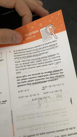 %
!
%
GELİŞTİREN
SORULAR
9.
rinin
İş ve İşçi Bulma Kurumu kadınların iş hayatına daha
fazla katılması kapsamında 81 ilde çalışma yapmış ve
bu kapsamda her ilde belirlenen a tane kurumdan her
birine bir tane çalışan almayı planlamıştır.
Ancak, başvurular sonucunda planda belirlenen ku-
rum ve alınacak kadın çalışan sayısı az bulunmuş
önce her bir ildeki kurum sayısı2 artırılmış, sonrada
her kurumda çalışacak kadın çalışan sayısı 1 artiril-
mıştır.
Buna göre, son durumda işe alınasak toplam ka-
din çalışan sayısının başlangıçta planlanan top-
lam kadın çalışan sayısından kaç fazla olduğunu
gösteren ifade aşağıdakilerden hangisidir?
O
B) 81 • (a + 2) • (6+1)
A) 81.a.b
C) 81. (a - 2). (6-1) D) 81 • ( a + 2b + 2)
E) 81 • (2a + b + 1)
7 saati
doo narys
Vansbroecas manoloa nend
co
BENİM HOCAM BENİM BAŞARIM
hay dieu si
= a ++++ S
Üc aşamalı bir bahis oyununu oynayan bir kişi bi-
uſcini jkinci aşamada
