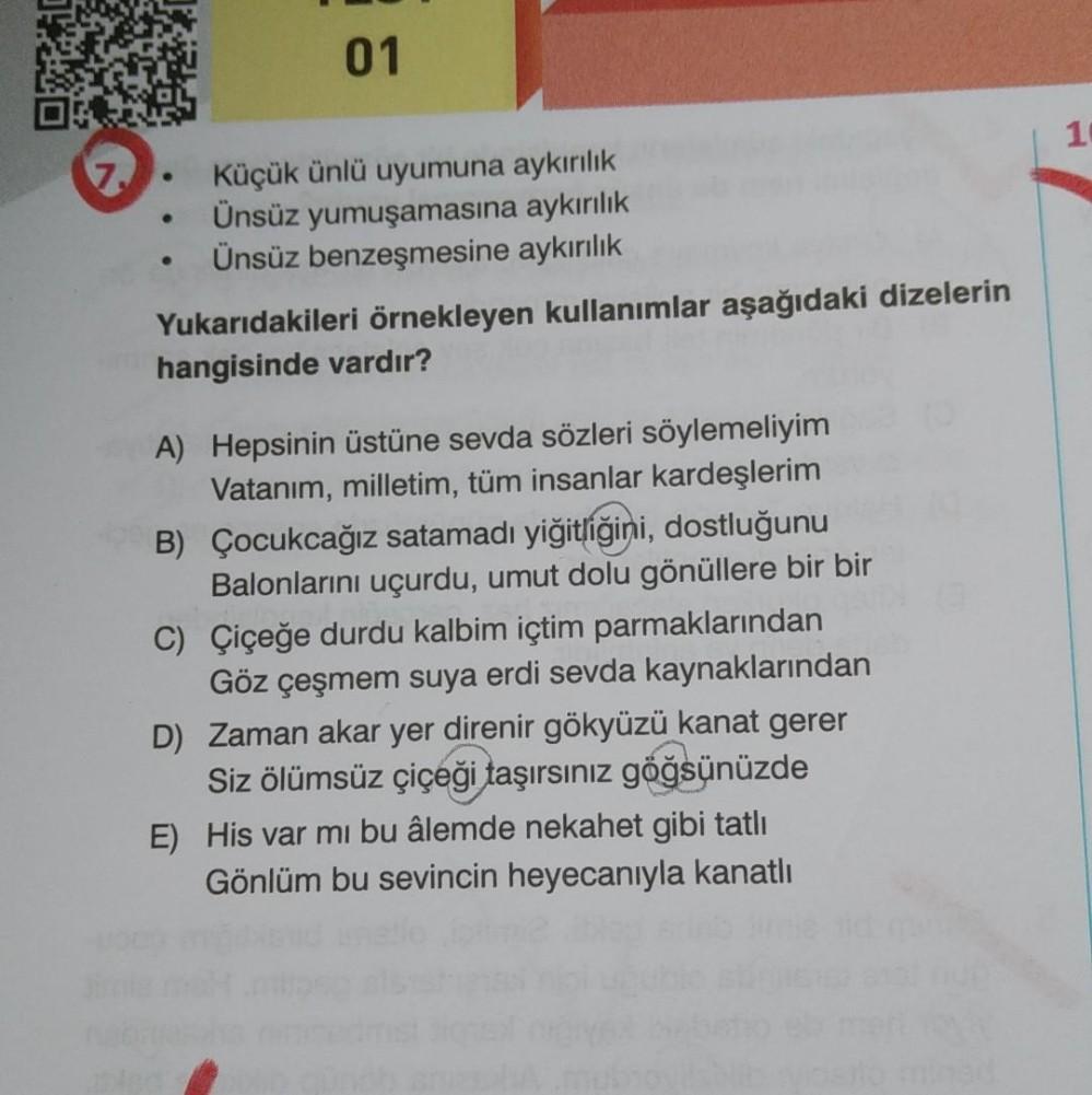 01
1
7
Küçük ünlü uyumuna aykırılık
Ünsüz yumuşamasına aykırılık
Ünsüz benzeşmesine aykırılık
Yukarıdakileri örnekleyen kullanımlar aşağıdaki dizelerin
hangisinde vardır?
A) Hepsinin üstüne sevda sözleri söylemeliyim
Vatanim, milletim, tüm insanlar kardeşl