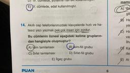 IV. cumleue, yonelme mali eki kull
.
mami:
E) V. cümlede, edat kullanılmıştır.
A) Ba
gik
B) He
ya
14. Akıllı cep telefonlarımızdaki klavyelerde hızlı ve ha-
tasız yazı yazmak pek çok insan için zordur.
Bu cümlenin öznesi aşağıdaki kelime grupların-
dan hangisiyle oluşmuştur?
)
His
ê
va
ilh
A) isim tamlaması
B) 'sim-fiil grubu
DI Ka
de
C) Sifat tamlaması
D) Sifat-fiil grubu
E) ilgeç grubu
E) At
PUAN
6
