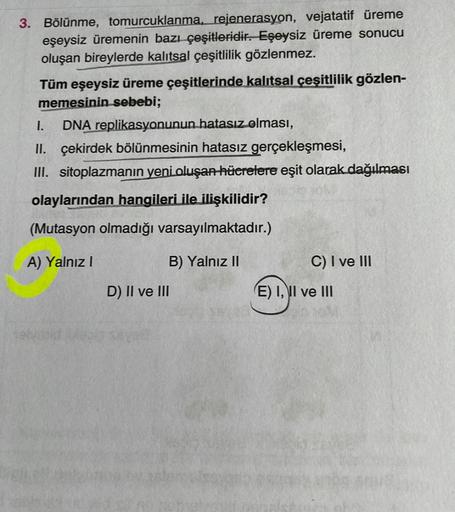 3. Bölünme, tomurcuklanma, rejenerasyon, vejatatif üreme
eşeysiz üremenin bazı çeşitleridir. Eşeysiz üreme sonucu
oluşan bireylerde kalıtsal çeşitlilik gözlenmez.
Tüm eşeysiz üreme çeşitlerinde kalıtsal çeşitlilik gözlen-
memesinin sebebi;
1. DNA replikasy