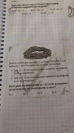 rimdir.
Buna göre, Murat'ın kaç tur tel sarım işlemi yaptığı
türünden aşağıdakilerden hangisidir?
A) - 2x + 3 B) x2-3x - 4 C) x2 - 6x - 8
D) 2x2 - 3
E) 2x2 - X+6
13. Ik
Şekilde verilen iplik yumağının uzunluğu; derecesi 2, baş
katsayısı 1 olan P(x) polinomu ile ifade edilmektedir.
• İplik (x - 3) cm uzunluğundaki parçalara ayrıldığında
8 cm ip artmaktadır.
• İplik (x + 1) cm uzunluğundaki parçalara ayrıldığında
8 cm ip artmaktadır.
Buna göre, bu iplik yumağı (x - 2) cm'lik ip parçaları-
na ayrılırsa kaç cm uzunluğunda ip artar?
A) 1 B) 2 C) 3 D) 4 E)!
